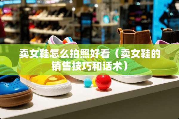卖女鞋怎么拍照好看（卖女鞋的销售技巧和话术）