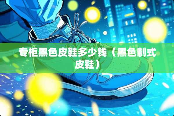专柜黑色皮鞋多少钱（黑色制式皮鞋）