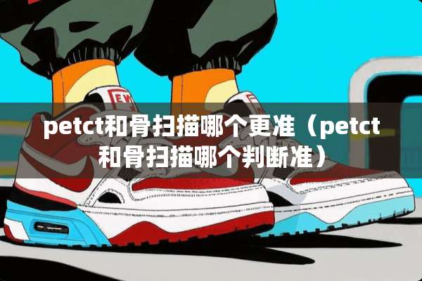 petct和骨扫描哪个更准（petct和骨扫描哪个判断准）