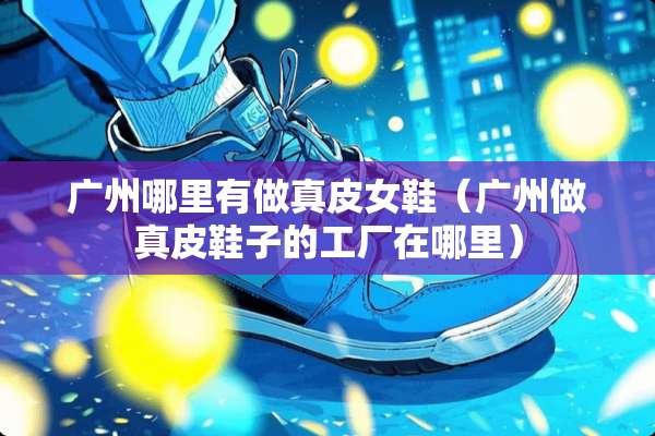 广州哪里有做真皮女鞋（广州做真皮鞋子的工厂在哪里）