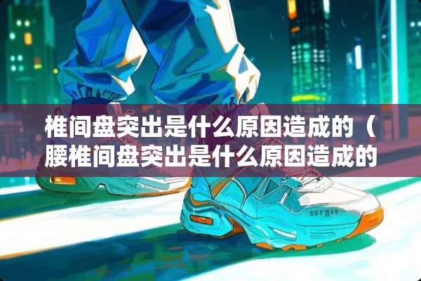 椎间盘突出是什么原因造成的（腰椎间盘突出是什么原因造成的）