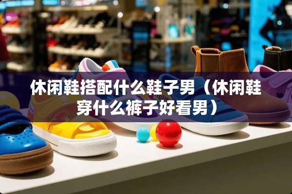 休闲鞋搭配什么鞋子男（休闲鞋穿什么裤子好看男）