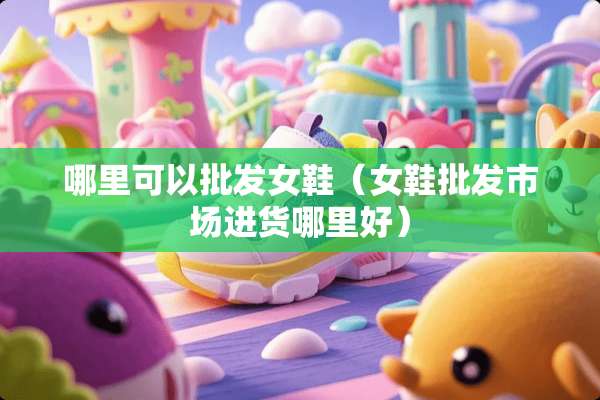哪里可以批发女鞋（女鞋批发市场进货哪里好）