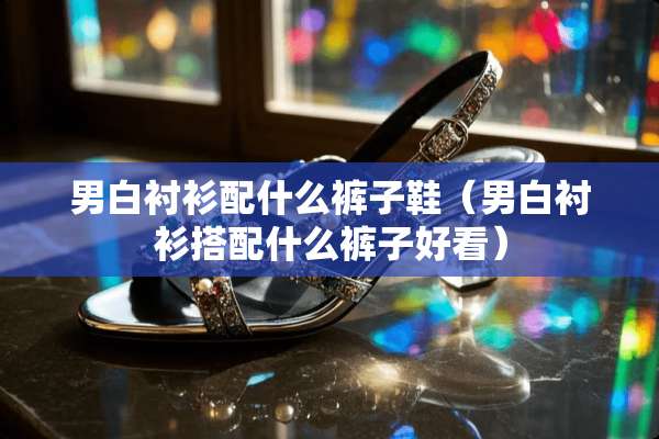 男白衬衫配什么裤子鞋（男白衬衫搭配什么裤子好看）