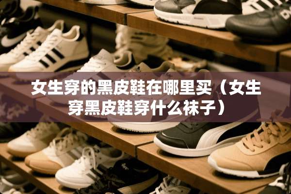 女生穿的黑皮鞋在哪里买（女生穿黑皮鞋穿什么袜子）