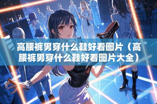 高腰裤男穿什么鞋好看图片（高腰裤男穿什么鞋好看图片大全）