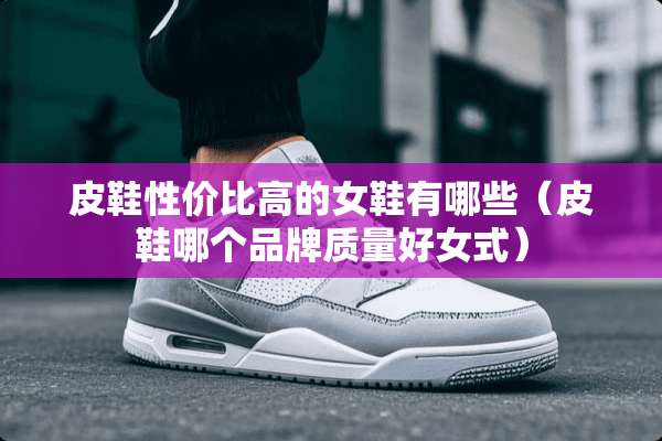 皮鞋性价比高的女鞋有哪些（皮鞋哪个品牌质量好女式）