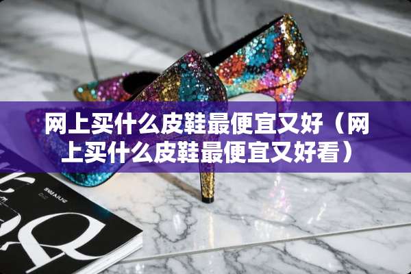 网上买什么皮鞋最便宜又好（网上买什么皮鞋最便宜又好看）