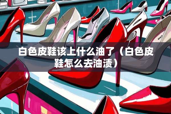 白色皮鞋该上什么油了（白色皮鞋怎么去油渍）