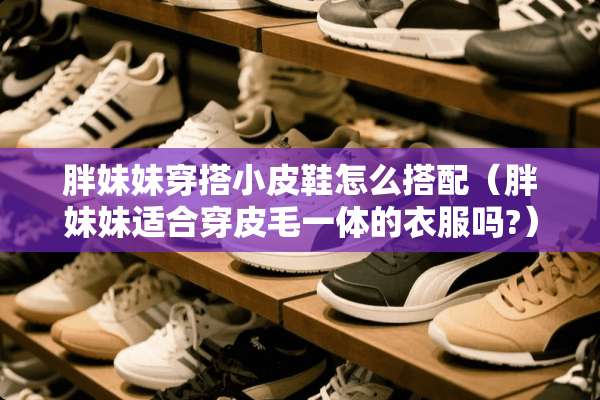 胖妹妹穿搭小皮鞋怎么搭配（胖妹妹适合穿皮毛一体的衣服吗?）