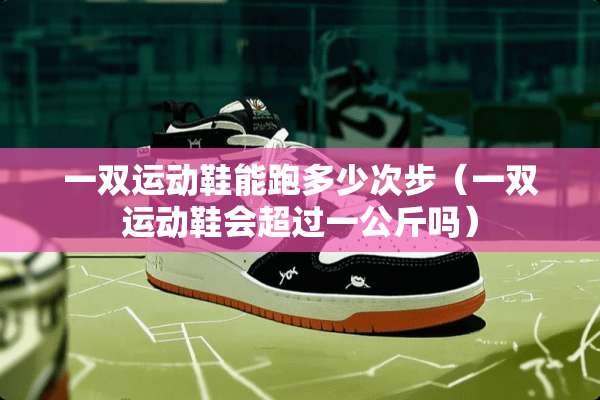 一双运动鞋能跑多少次步（一双运动鞋会超过一公斤吗）