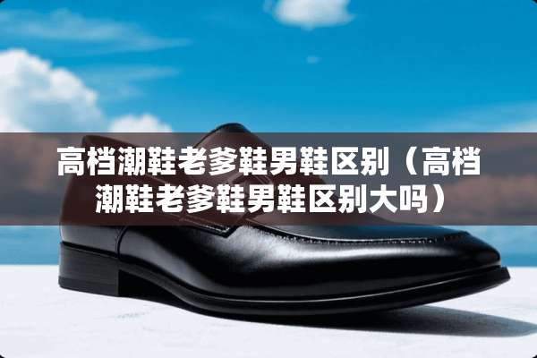 高档潮鞋老爹鞋男鞋区别（高档潮鞋老爹鞋男鞋区别大吗）