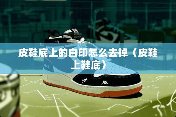 皮鞋底上的白印怎么去掉（皮鞋上鞋底）
