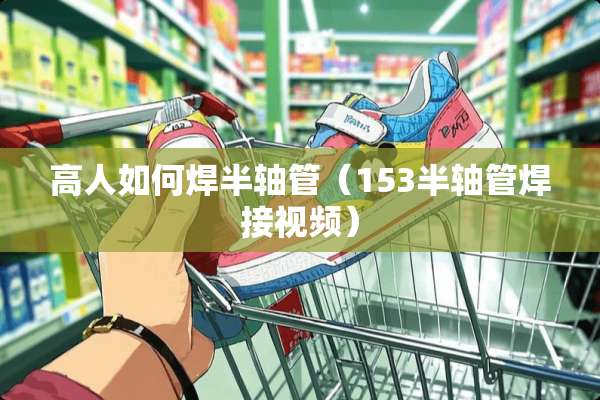 高人如何焊半轴管（153半轴管焊接视频）