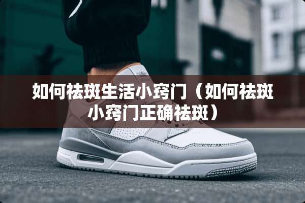 如何祛斑生活小窍门（如何祛斑小窍门正确祛斑）