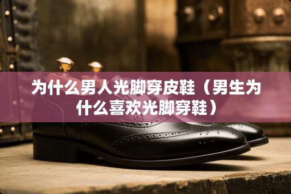 为什么男人光脚穿皮鞋（男生为什么喜欢光脚穿鞋）