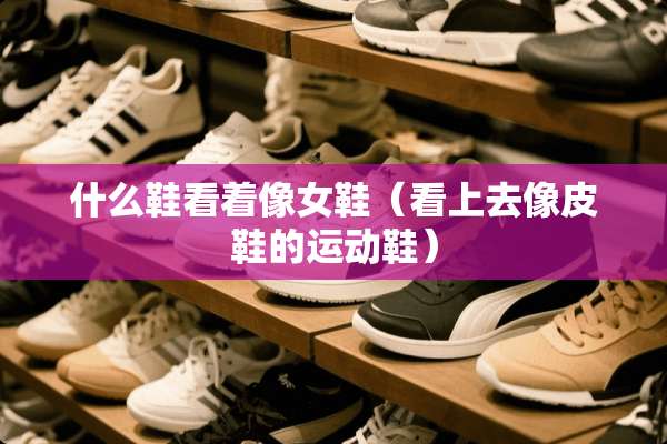 什么鞋看着像女鞋（看上去像皮鞋的运动鞋）