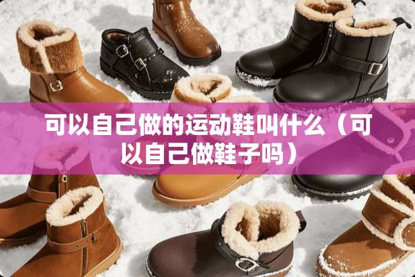 可以自己做的运动鞋叫什么（可以自己做鞋子吗）