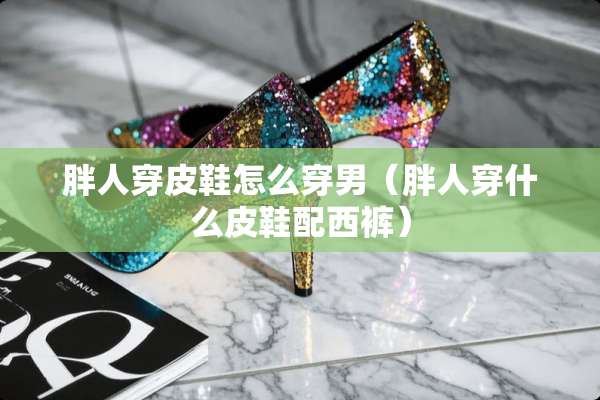 胖人穿皮鞋怎么穿男（胖人穿什么皮鞋配西裤）