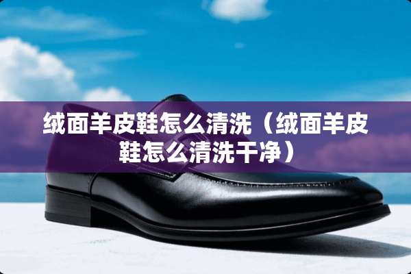 绒面羊皮鞋怎么清洗（绒面羊皮鞋怎么清洗干净）
