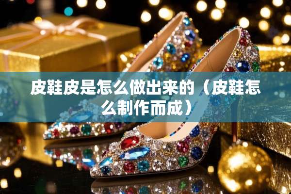 皮鞋皮是怎么做出来的（皮鞋怎么制作而成）