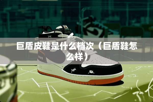 巨盾皮鞋是什么档次（巨盾鞋怎么样）