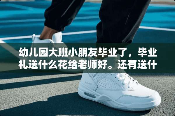 幼儿园大班小朋友毕业了，毕业礼送什么花给老师好。还有送什么礼物给老师好。