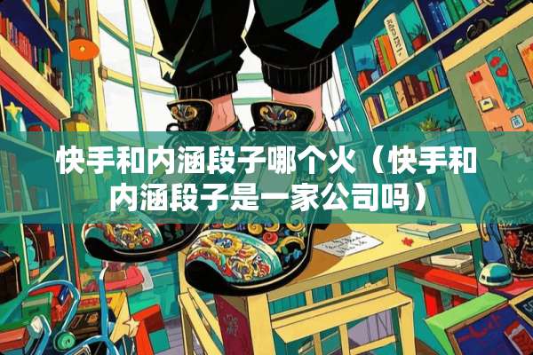 快手和内涵段子哪个火（快手和内涵段子是一家公司吗）