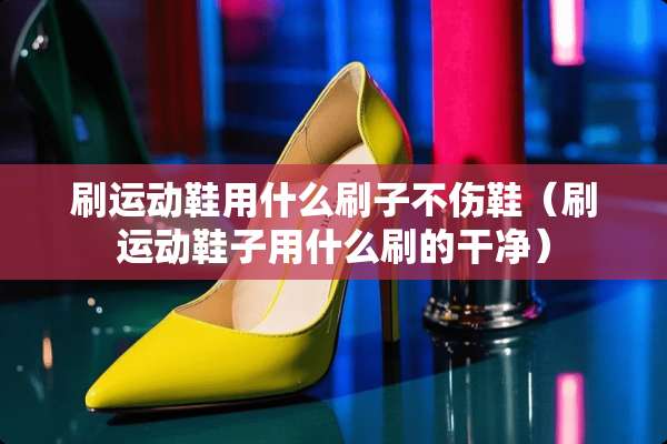 刷运动鞋用什么刷子不伤鞋（刷运动鞋子用什么刷的干净）