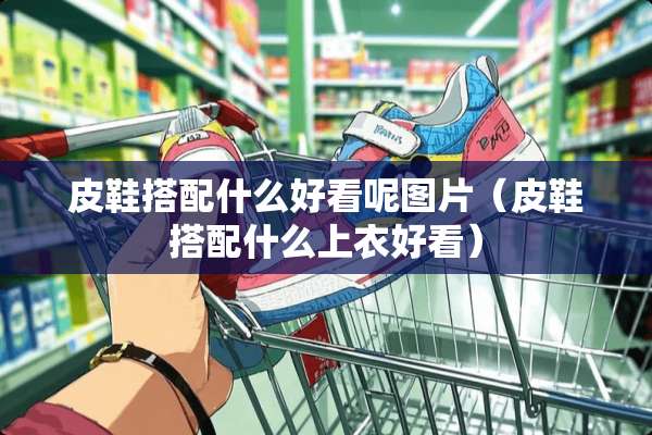 皮鞋搭配什么好看呢图片（皮鞋搭配什么上衣好看）