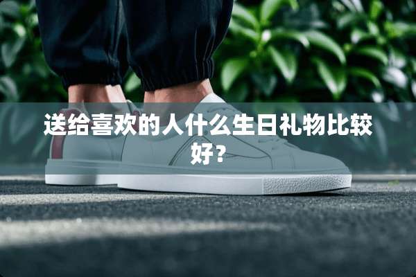 送给喜欢的人什么生日礼物比较好？