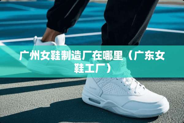 广州女鞋制造厂在哪里（广东女鞋工厂）