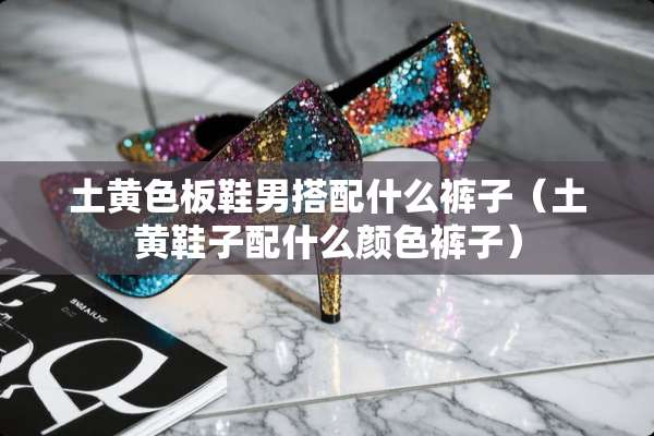 土**板鞋男搭配什么裤子（土黄鞋子配什么颜色裤子）
