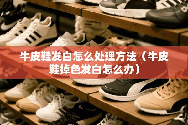 牛皮鞋发白怎么处理方法（牛皮鞋掉色发白怎么办）
