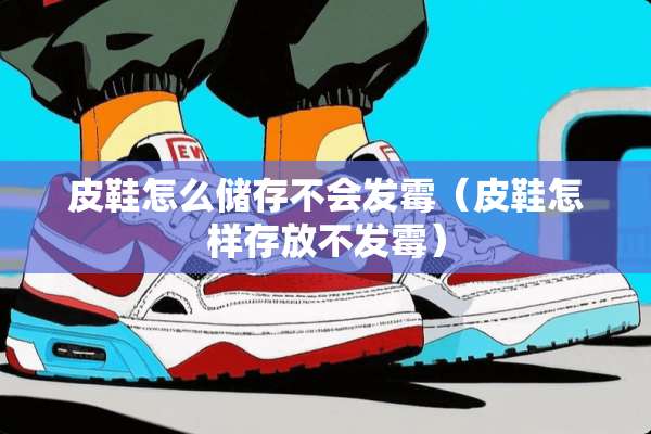 皮鞋怎么储存不会发霉（皮鞋怎样存放不发霉）