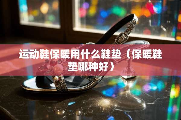 运动鞋保暖用什么鞋垫（保暖鞋垫哪种好）