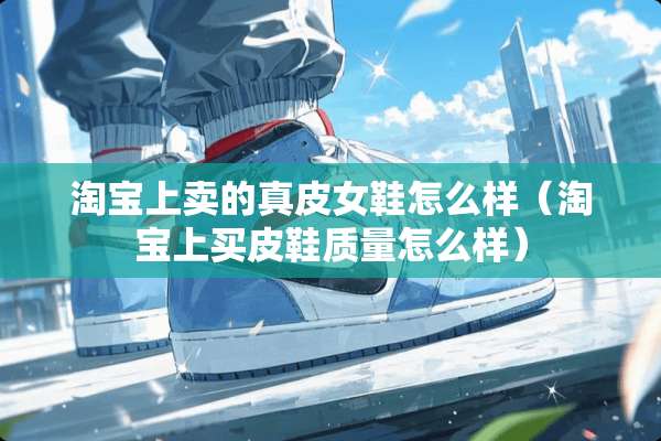 淘宝上卖的真皮女鞋怎么样（淘宝上买皮鞋质量怎么样）