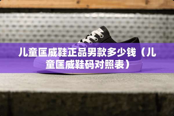儿童匡威鞋正品男款多少钱（儿童匡威鞋码对照表）