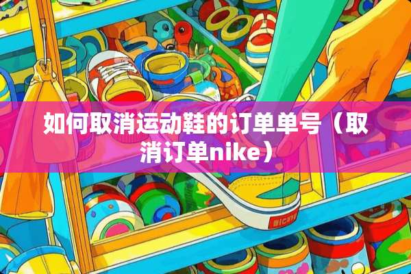 如何取消运动鞋的订单单号（取消订单nike）