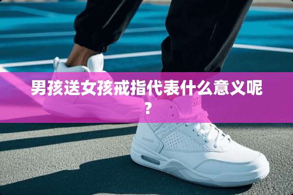 男孩送女孩戒指代表什么意义呢？