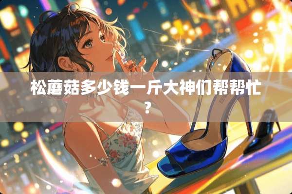 松蘑菇多少钱一斤大神们帮帮忙？