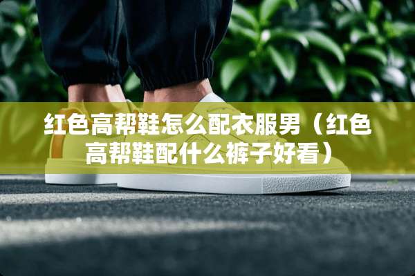 红色高帮鞋怎么配衣服男（红色高帮鞋配什么裤子好看）