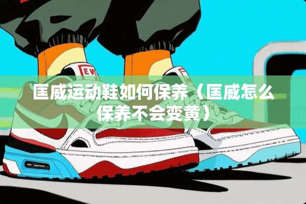 匡威运动鞋如何保养（匡威怎么保养不会变黄）