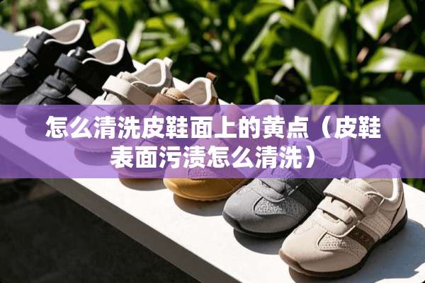 怎么清洗皮鞋面上的黄点（皮鞋表面污渍怎么清洗）
