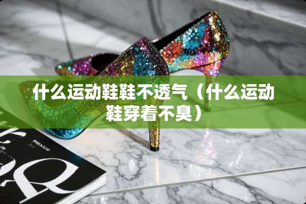 什么运动鞋鞋不透气（什么运动鞋穿着不臭）