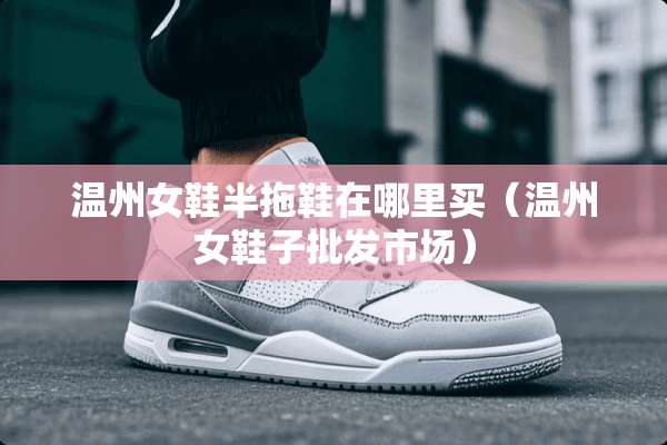 温州女鞋半拖鞋在哪里买（温州女鞋子批发市场）