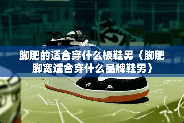 脚肥的适合穿什么板鞋男（脚肥脚宽适合穿什么品牌鞋男）