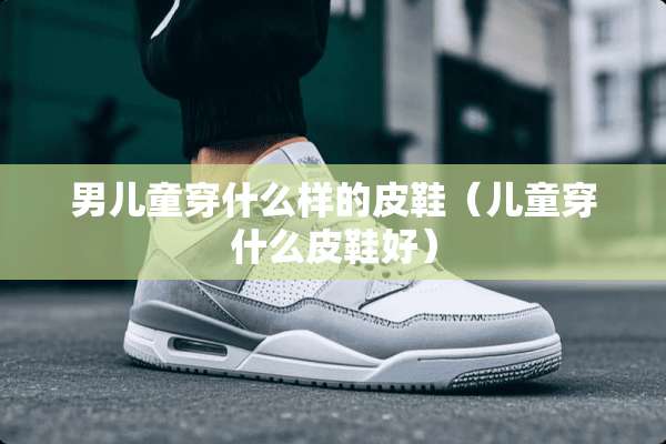 男儿童穿什么样的皮鞋（儿童穿什么皮鞋好）