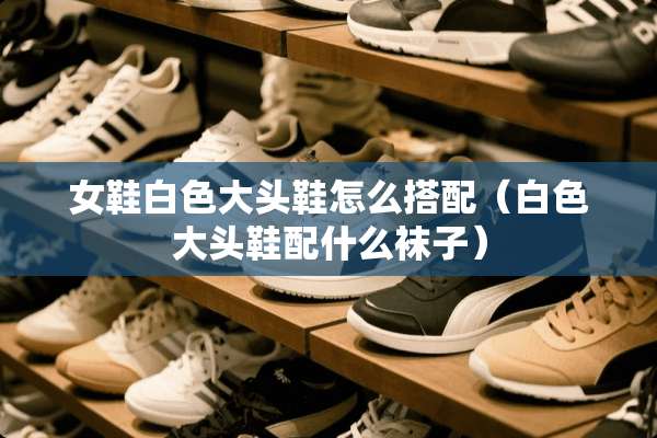 女鞋白色大头鞋怎么搭配（白色大头鞋配什么袜子）