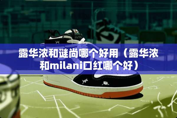 露华浓和谜尚哪个好用（露华浓和milani口红哪个好）